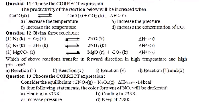 Question 11 Choose the CORRECT expression:
The productivity of the reaction below will be increased when:
CaCO;(r)
a) Decrease the temperature
c) Increase the temperature
Question 12 Giving these reactions:
(1) N2 (k) + O2 (k)
(2) N2 (k) + 3H2 (k)
Cao (r) + CO2 (k), AH >0
b) Increase the pressure
d) Increase the concentration of CO,
2NO (k)
AH >0
2NH3 (k)
AH° <0
(3) MGCO; (1)
Which of above reactions transfer in forward direction in high temperature and high
pressure?
a) Reaction (1)
Question 13 Choose the CORRECT expression:
MgO (r) + CO2 (k)
AH° >0
b) Reaction (2)
c) Reaction (3)
d) Reaction (1) and (2)
Consider the equilibrium : 2NO:(g) = N2O4(g) AH°298=-14kcal
In four following statements, the color (brown) of NO2 will be darkest if:
a) Heating to 373K.
c) Increase pressure.
b) Cooling to 273K
d) Keep at 298K.
