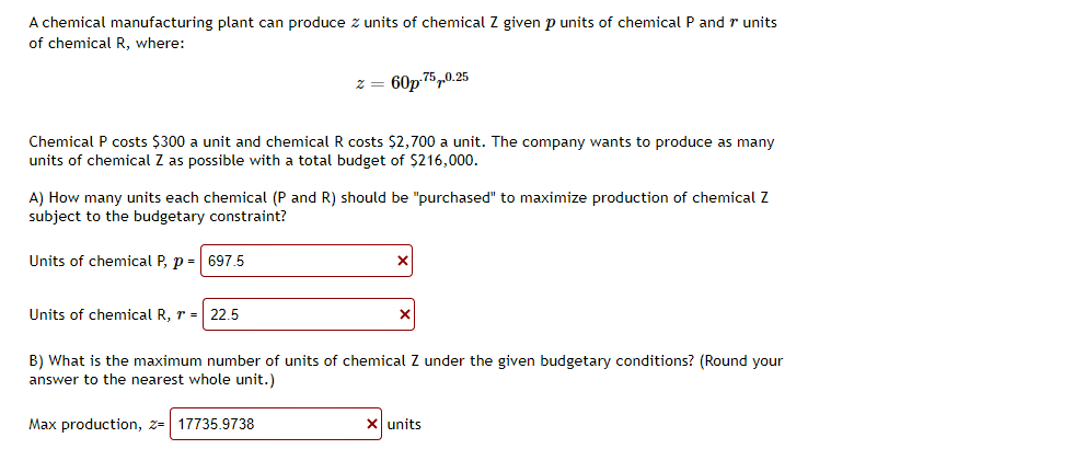 A chemical manufacturing plant can produce z units of chemical Z given p units of chemical P and r units
of chemical R, where:
z = 60p 75,0.25
Chemical P costs $300 a unit and chemical R costs $2,700 a unit. The company wants to produce as many
units of chemical Z as possible with a total budget of $216,000.
A) How many units each chemical (P and R) should be "purchased" to maximize production of chemical Z
subject to the budgetary constraint?
Units of chemical P, p -
697.5
Units of chemical R, r =| 22.5
B) What is the maximum number of units of chemical Z under the given budgetary conditions? (Round your
answer to the nearest whole unit.)
Max production, z= 17735.9738
X units
