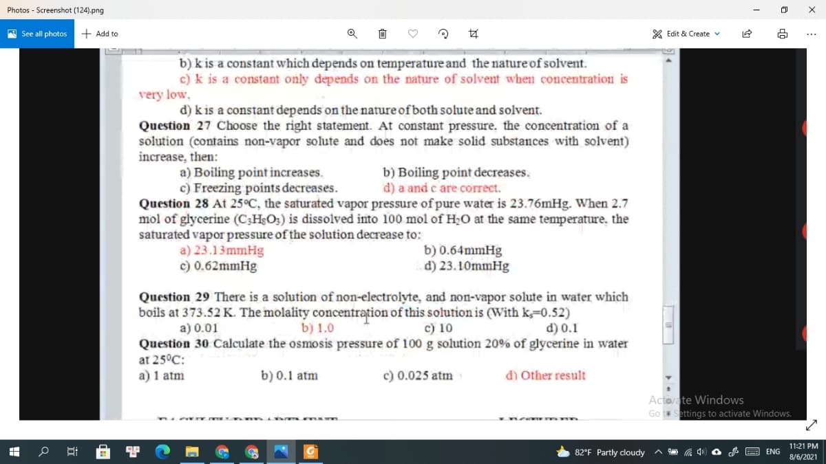 Photos - Screenshot (124).png
A See all photos
+ Add to
X Edit & Create v
...
b) k is a constant which depends on temperature and the nature of solvent.
c) k is a constant only depends on the nature of solvent whem concentration is
very low,
d) k is a constant depends on the nature of both solute and solvent.
Question 27 Choose the right statement. At constant pressure, the concentration of a
solution (contains non-vapor solute and does not make solid substances with solvent)
increase, then:
b) Boiling point decreases.
d) a and c are correct.
a) Boiling point increases.
c) Freezing points decreases.
Question 28 At 25°C, the saturated vapor pressure of pure water is 23.76mHg. When 2.7
mol of glycerine (C3HsO3) is dissolved into 100 mol of H;O at the same temperature, the
saturated vapor pressure of the solution decrease to:
a) 23.13 mmHg
c) 0.62mmHg
b) 0.64mmHg
d) 23.10mmHg
Question 29 There is a solution of non-electrolyte, and non-vapor solute in water which
boils at 373.52 K. The molality concentrațion of this solution is (With k=0.52)
a) 0.01
b) 1.0
c) 10
d) 0.1
Question 30 Calculate the osmosis pressure of 100 g solution 20% of glycerine in water
at 25°C:
a) 1 atm
b) 0.1 atm
c) 0.025 atm
d) Other result
Actovate Windows
Go t Settings to activate Windows.
11:21 PM
82°F Partly cloudy
A E ENG
8/6/2021
