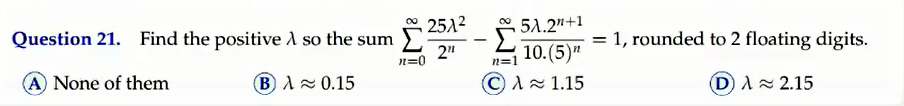 Question 21. Find the positive A so the sum
2512
* 51.2"+1
= 1, rounded to 2 floating digits.
2"
n=0
10.(5)"
CA1.15
A None of them
B A 0.15
D A= 2.15
