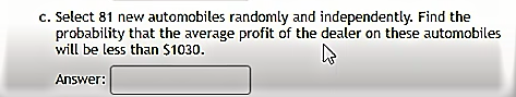 c. Select 81 new automobiles randomly and independently. Find the
probability that the average profit of the dealer on these automobiles
will be less than $1030.
Answer:
