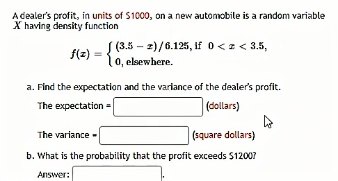 A dealer's profit, in units of $1000, on a new automobile is a random variable
X having density function
fle) = { (3.5 – z)/6.125, if 0 < z < 3.5,
0, elsewhere.
a. Find the expectation and the variance of the dealer's profit.
The expectation
(dollars)
The variance =
|(square dollars)
b. What is the probability that the profit exceeds $1200?
Answer:
