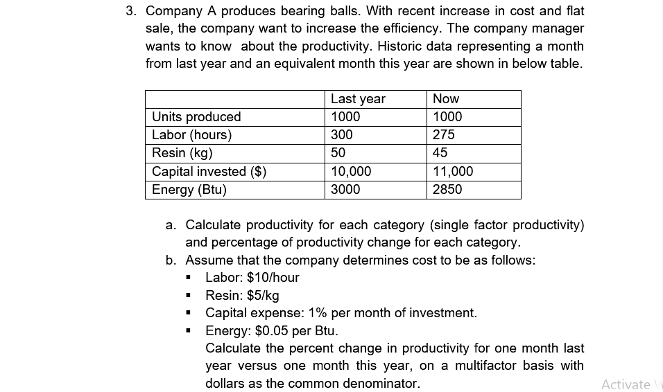 3. Company A produces bearing balls. With recent increase in cost and flat
sale, the company want to increase the efficiency. The company manager
wants to know about the productivity. Historic data representing a month
from last year and an equivalent month this year are shown in below table.
Last year
Now
Units produced
Labor (hours)
Resin (kg)
1000
1000
300
275
50
45
Capital invested ($)
Energy (Btu)
10,000
11,000
3000
2850
a. Calculate productivity for each category (single factor productivity)
and percentage of productivity change for each category.
b. Assume that the company determines cost to be as follows:
Labor: $10/hour
• Resin: $5/kg
Capital expense: 1% per month of investment.
Energy: $0.05 per Btu.
Calculate the percent change in productivity for one month last
year versus one month this year, on a multifactor basis with
dollars as the common denominator.
Activate
