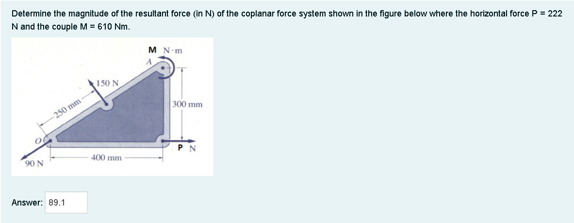 Determine the magnitude of the resultant force (in N) of the coplanar force system shown in the figure below where the horizontal force P = 222
N and the couple M = 610 Nm.
M N m
A
150 N
300 mm
250 mm
P N
90 N
400 mm
Answer: 89.1
