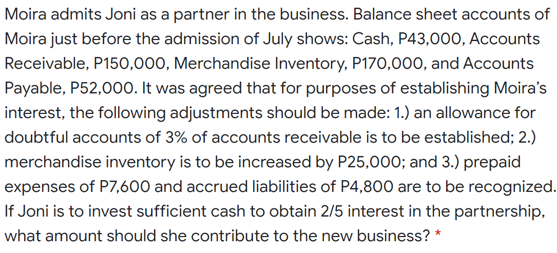 Moira admits Joni as a partner in the business. Balance sheet accounts of
Moira just before the admission of July shows: Cash, P43,00O, Accounts
Receivable, P150,000, Merchandise Inventory, P170,000, and Accounts
Payable, P52,000. It was agreed that for purposes of establishing Moira's
interest, the following adjustments should be made: 1.) an allowance for
doubtful accounts of 3% of accounts receivable is to be established; 2.)
merchandise inventory is to be increased by P25,000; and 3.) prepaid
expenses of P7,600 and accrued liabilities of P4,800 are to be recognized.
If Joni is to invest sufficient cash to obtain 2/5 interest in the partnership,
what amount should she contribute to the new business? *
