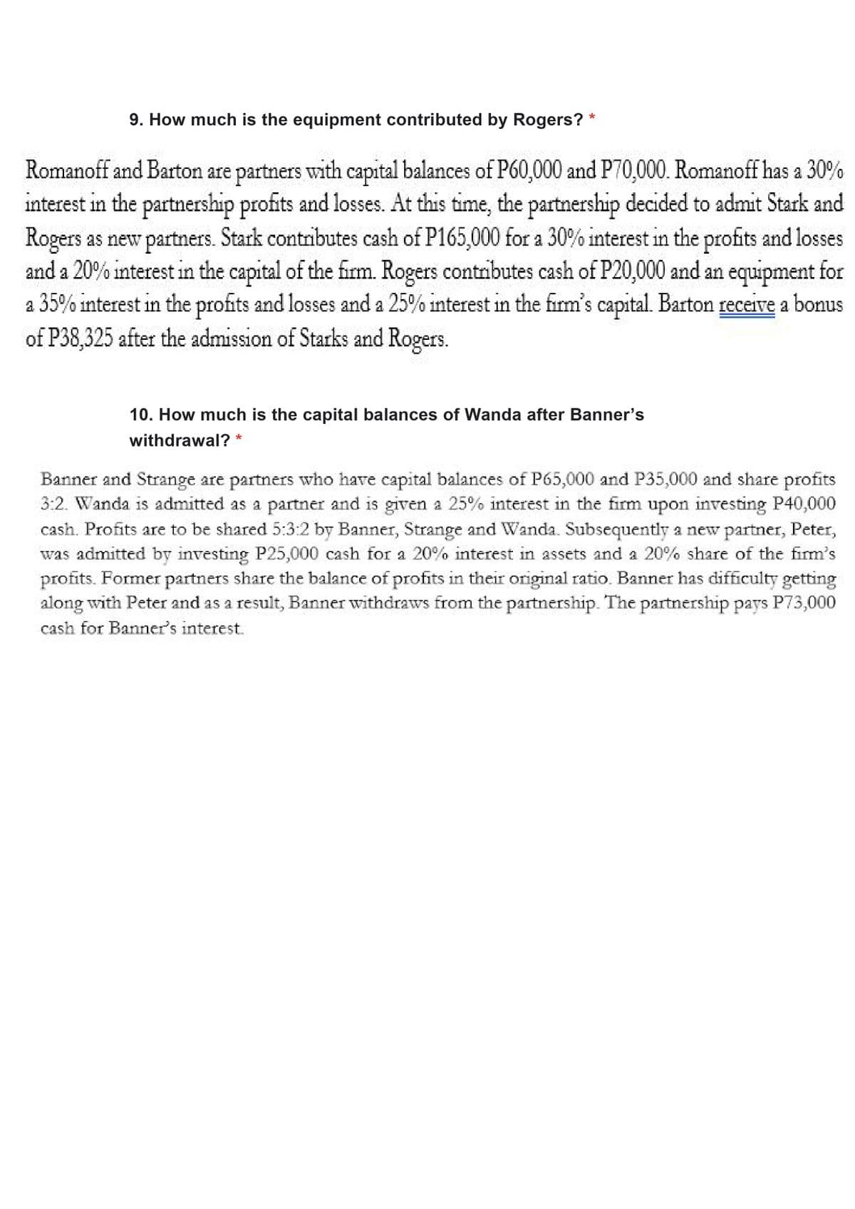 9. How much is the equipment contributed by Rogers?
Romanoff and Barton are partners with capital balances of P60,000 and P70,000. Romanoff has a 30%
interest in the partnership profits and losses. At this time, the partnership decided to admit Stark and
Rogers as new partners. Stark contributes cash of P165,000 for a 30% interest in the profits and losses
and a 20% interest in the capital of the firm. Rogers contributes cash of P20,000 and an equipment for
a 35% interest in the profits and losses and a 25% interest in the firm's capital. Barton receive a bonus
of P38,325 after the admission of Starks and Rogers.
10. How much is the capital balances of Wanda after Banner's
withdrawal? *
Banner and Strange are partners who have capital balances of P65,000 and P35,000 and share profits
3:2. Wanda is admitted as a partner and is given a 25% interest in the firm upon investing P40,000
cash. Profits are to be shared 5:3:2 by Banner, Strange and Wanda. Subsequently a new partner, Peter,
was admitted by investing P25,000 cash for a 20% interest in assets and a 20% share of the firm's
profits. Former partners share the balance of profits in their original ratio. Banner has difficulty getting
along with Peter and as a result, Banner withdraws from the partnership. The partnership pays P73,000
cash for Banner's interest.
