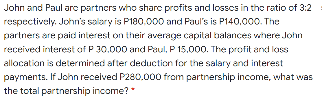 John and Paul are partners who share profits and losses in the ratio of 3:2
respectively. John's salary is P180,000 and Paul's is P140,000. The
partners are paid interest on their average capital balances where John
received interest of P 30,000 and Paul, P 15,000. The profit and loss
allocation is determined after deduction for the salary and interest
payments. If John received P280,000 from partnership income, what was
the total partnership income? *
