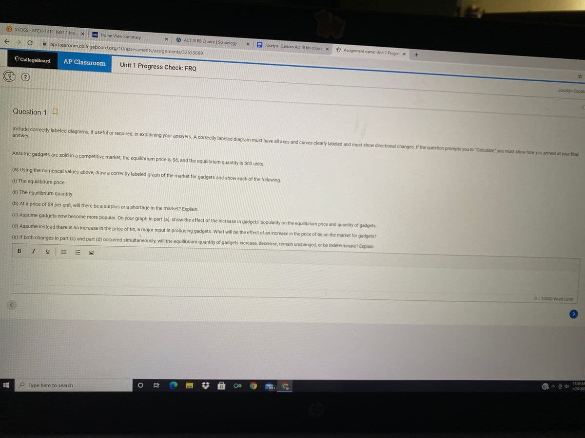 B VLOGS SPCH-1311 1907 1 Intro X
HAC Home View Summary
S ACT III BB Choice | Schoology
E Jocelyn- Caliban Act II bb choice x
O Assignment name: Unit 1 Progre x
A apclassroom.collegeboard.org/10/assessments/assignments/32553669
CollegeBoard
AP Classroom
Unit 1 Progress Check: FRQ
Jocelyn Esqui
2
Question 1 D
Include correctly labeled diagrams, if useful or required, in explaining your answers. A correctly labeled diagram must have all axes and curves clearly labeled and must show directional changes. If the question prompts you to "Calculate" you must show how you arrived at your final
answer.
Assume gadgets are sold in a competitive market, the equilibrium price is $6, and the equilibrium quantity is 500 units.
(a) Using the numerical values above, draw a correctly labeled graph of the market for gadgets and show each of the following.
(i) The equilibrium price
(ii) The equilibrium quantity
(b) At a price of $8 per unit, will there be a surplus or a shortage in the market? Explain.
(c) Assume gadgets now become more popular. On your graph in part (a), show the effect of the increase in gadgets' popularity on the equilibrium price and quantity of gadgets.
(d) Assume instead there is an increase in the price of tin, a major input in producing gadgets. What will be the effect of an increase in the price of tin on the market for gadgets?
(e) If both changes in part (c) and part (d) occurred simultaneously, will the equilibrium quantity of gadgets increase, decrease, remain unchanged, or be indeterminate? Explain.
B I
0/10000 Word Limit
11:39 AM
1/28/202
99
e Type here to search
