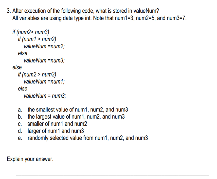 3. After execution of the following code, what is stored in valueNum?
All variables are using data type int. Note that num1=3, num2=5, and num3=7.
if (num2> num3)
if (num1 > num2)
valueNum =num2;
else
valueNum =num3;
else
if (num2 > num3)
valueNum =num1;
else
valueNum = num3;
a. the smallest value of num1, num2, and num3
b. the largest value of num1, num2, and num3
C. smaller of num1 and num2
d. larger of num1 and num3
e. randomly selected value from num1, num2, and num3
Explain your answer.
