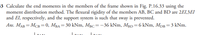 3 Calculate the end moments in the members of the frame shown in Fig. P.16.33 using the
moment distribution method. The flexural rigidity of the members AB, BC and BD are 2EI,3EI
and El, respectively, and the support system is such that sway is prevented.
Ans. MAB = MCB =0, MBA= 30 kNm, MBc=-36 kNm, Mgp=6 kNm, MDB=3 kNm.
