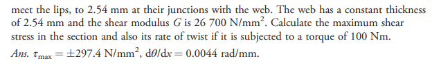 meet the lips, to 2.54 mm at their junctions with the web. The web has a constant thickness
of 2.54 mm and the shear modulus G is 26 700 N/mm². Calculate the maximum shear
stress in the section and also its rate of twist if it is subjected to a torque of 100 Nm.
Ans. Tmax = ±297.4 N/mm², d0/dx= 0.0044 rad/mm.
