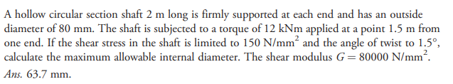 A hollow circular section shaft 2 m long is firmly supported at each end and has an outside
diameter of 80 mm. The shaft is subjected to a torque of 12 kNm applied at a point 1.5 m from
one end. If the shear stress in the shaft is limited to 150 N/mm² and the angle of twist to 1.5°,
calculate the maximum allowable internal diameter. The shear modulus G= 80000 N/mm?.
Ans. 63.7 mm.
