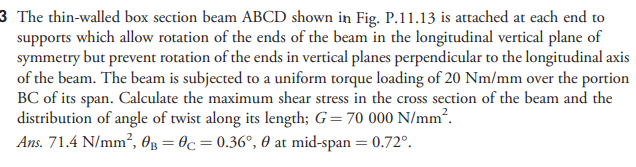 3 The thin-walled box section beam ABCD shown in Fig. P.11.13 is attached at each end to
which allow rotation of the ends of the beam in the longitudinal vertical plane of
supports
symmetry but prevent rotation of the ends in vertical planes perpendicular to the longitudinal axis
of the beam. The beam is subjected to a uniform torque loading of 20 Nm/mm over the portion
BC of its span. Calculate the maximum shear stress in the cross section of the beam and the
distribution of angle of twist along its length; G= 70 000 N/mm².
Ans. 71.4 N/mm?, Og = 0c = 0.36°, 60 at mid-span = 0.72°.
