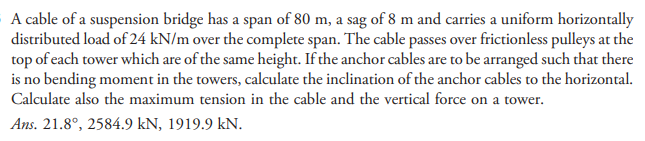 A cable of a suspension bridge has a span of 80 m, a sag of 8 m and carries a uniform horizontally
distributed load of 24 kN/m over the complete span. The cable passes over frictionless pulleys at the
top of each tower which are of the same height. If the anchor cables are to be arranged such that there
is no bending moment in the towers, calculate the inclination of the anchor cables to the horizontal.
Calculate also the maximum tension in the cable and the vertical force on a tower.
Ans. 21.8°, 2584.9 kN, 1919.9 kN.
