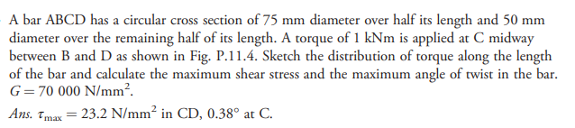 A bar ABCD has a circular cross section of 75 mm diameter over half its length and 50 mm
diameter over the remaining half of its length. A torque of 1 kNm is applied at C midway
between B and D as shown in Fig. P.11.4. Sketch the distribution of torque along the length
of the bar and calculate the maximum shear stress and the maximum angle of twist in the bar.
G=70 000 N/mm².
Ans. Tmax = 23.2 N/mm² in CD, 0.38° at C.
