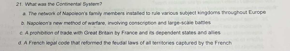 21. What was the Continental System?
a. The network of Napoleon's family members installed to rule various subject kingdoms throughout Europe
b. Napoleon's new method of warfare, involving conscription and large-scale battles
C. A prohibition of trade with Great Britain by France and its dependent states and allies
d. A French legal code that reformed the feudal laws of all territories captured by the French
