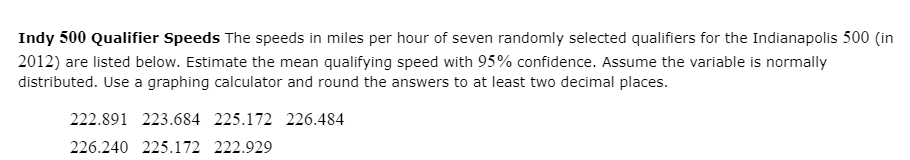 Indy 500 Qualifier Speeds The speeds in miles per hour of seven randomly selected qualifiers for the Indianapolis 500 (in
2012) are listed below. Estimate the mean qualifying speed with 95% confidence. Assume the variable is normally
distributed. Use a graphing calculator and round the answers to at least two decimal places.
222.891 223.684 225.172 226.484
226.240 225.172 222.929
