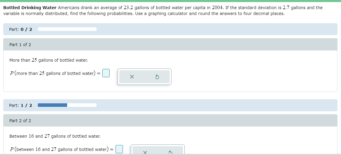 Bottled Drinking Water Americans drank an average of 23.2 gallons of bottled water per capita in 2004. If the standard deviation is 2.7 gallons and the
variable is normally distributed, find the following probabilities. Use a graphing calculator and round the answers to four decimal places.
Part: 0 / 2
Part 1 of 2
More than 25 gallons of bottled water.
P(more than 25 gallons of botted water) =
Part: 1/ 2
Part 2 of 2
Between 16 and 27 gallons of bottled water.
P(between 16 and 27 gallons of bottled water)
%3D
