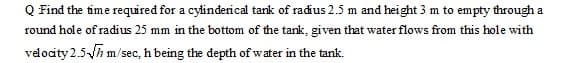 Q Find the time required for a cylinderical tank of radius 2.5 m and height 3 m to empty through a
round hole of radius 25 mm in the bottom of the tank, given that water flows from this hole with
velocity 2.5h m/sec, h being the depth ofwater in the tank.
