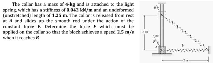 The collar has a mass of 4-kg and is attached to the light
spring, which has a stiffness of 0.042 kN/m and an undeformed
(unstretched) length of 1.25 m. The collar is released from rest
at A and slides up the smooth rod under the action of the
constant force F. Determine the force F which must be
applied on the collar so that the block achieves a speed 2.5 m/s
1.4 m
30
when it reaches B
A
-2 m
