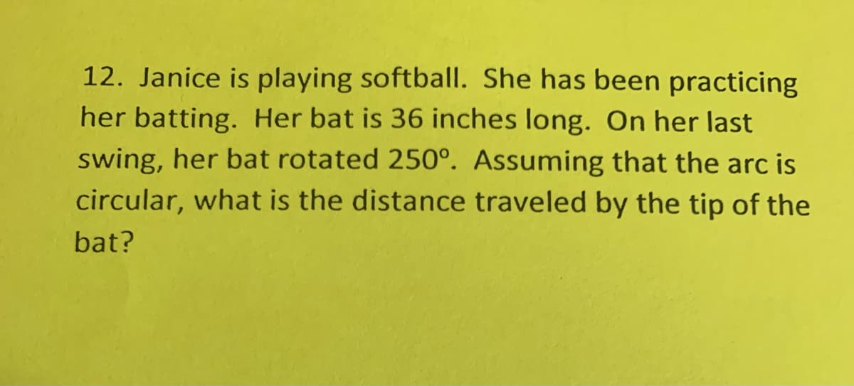 12. Janice is playing softball. She has been practicing
her batting. Her bat is 36 inches long. On her last
swing, her bat rotated 250°. Assuming that the arc is
circular, what is the distance traveled by the tip of the
bat?