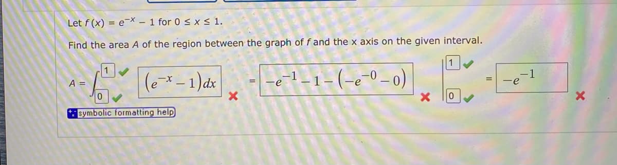 Let f (x) = e-x - 1 for 0 < x < 1.
Find the area A of the region between the graph of f and the x axis on the given interval.
1
(e* – 1)dx
e-l-1-(-e-0-0)
A =
-e
symbolic formatting help
