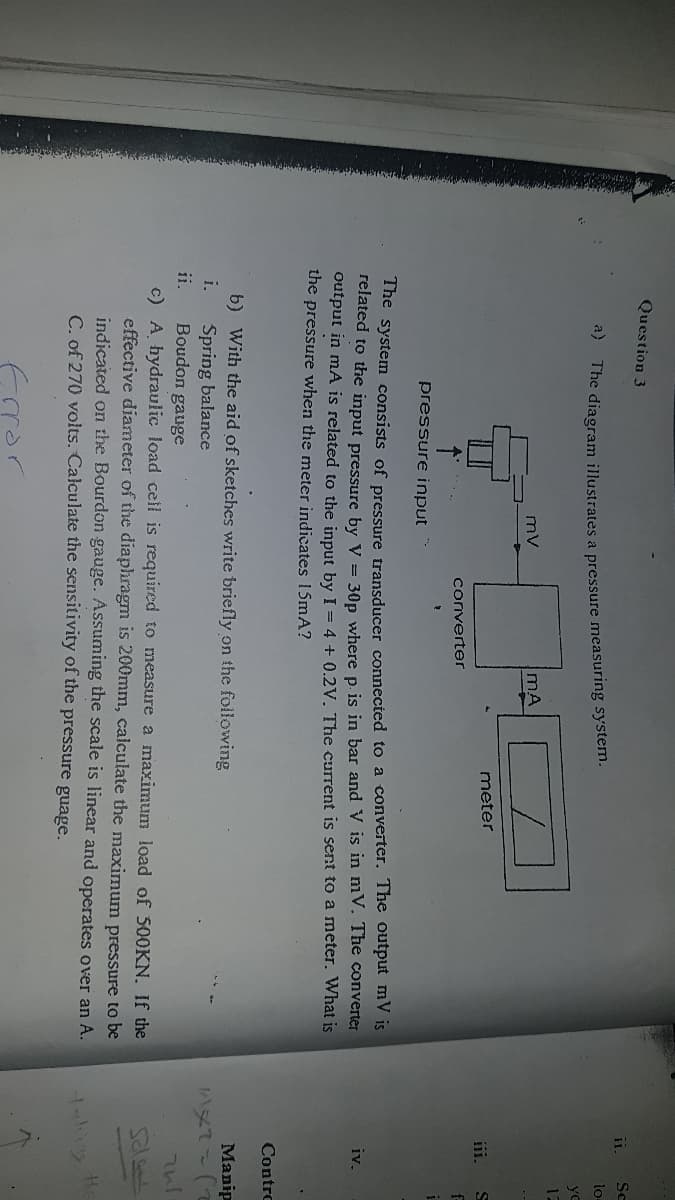 Question 3
Sc
lo-
"* The diagram illustrates a pressure measuring system.
yo
12
mv
mA
meter
iii.
converter
pressure input
The system consists of pressure transducer connected to a converter. The output mV is
Telated to the input pressure by V = 30p where p. is in bar and V is in mV. The converter
output in mA is related to the input by I = 4 + 0.2V. The current is sent to a meter. What is
the pressure when the meter indicates 1SMA?
iv.
Contro
b) With the aid of sketches write briefly on the following
Manip
i.
Spring balance
Boudon gauge
ii.
c) A hydraulic load cell is required to measure a maximum load of 500KN. If the
effective diameter of the diaphragm is 200mm, calculate the maximum pressure to be
indicated on the Bourdon gauge. Assuming the scale is linear and operates over an A.
C. of 270 volts. Calculate the sensitivity of the pressure guage.
fror
