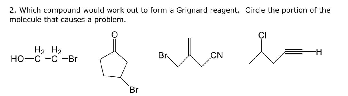 2. Which compound would work out to form a Grignard reagent. Circle the portion of the
molecule that causes a problem.
&
H₂ H₂
HO C -C -Br
Br
Br
Mon
CN
CI
i-
-H