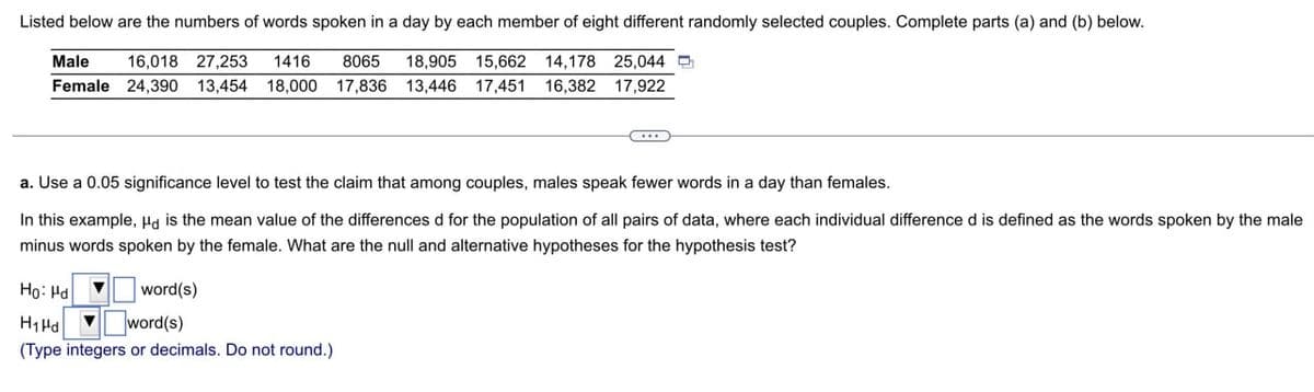 Listed below are the numbers of words spoken in a day by each member of eight different randomly selected couples. Complete parts (a) and (b) below.
Male
16,018 27,253 1416 8065 18,905 15,662 14,178 25,044
Female 24,390 13,454 18,000 17,836 13,446 17,451 16,382 17,922
a. Use a 0.05 significance level to test the claim that among couples, males speak fewer words in a day than females.
In this example, μd is the mean value of the differences d for the population of all pairs of data, where each individual difference d is defined as the words spoken by the male
minus words spoken by the female. What are the null and alternative hypotheses for the hypothesis test?
Ho Hd
H₁Pd
word(s)
word(s)
(Type integers or decimals. Do not round.)