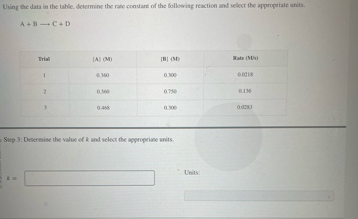 Using the data in the table, determine the rate constant of the following reaction and select the appropriate units.
A+B C + D
k=
Trial
1
2
3
[A] (M)
0.360
0.360
0.468
[B] (M)
0.300
0.750
0.300
Step 3: Determine the value of k and select the appropriate units.
Units:
Rate (M/s)
0.0218
0.136
0.0283