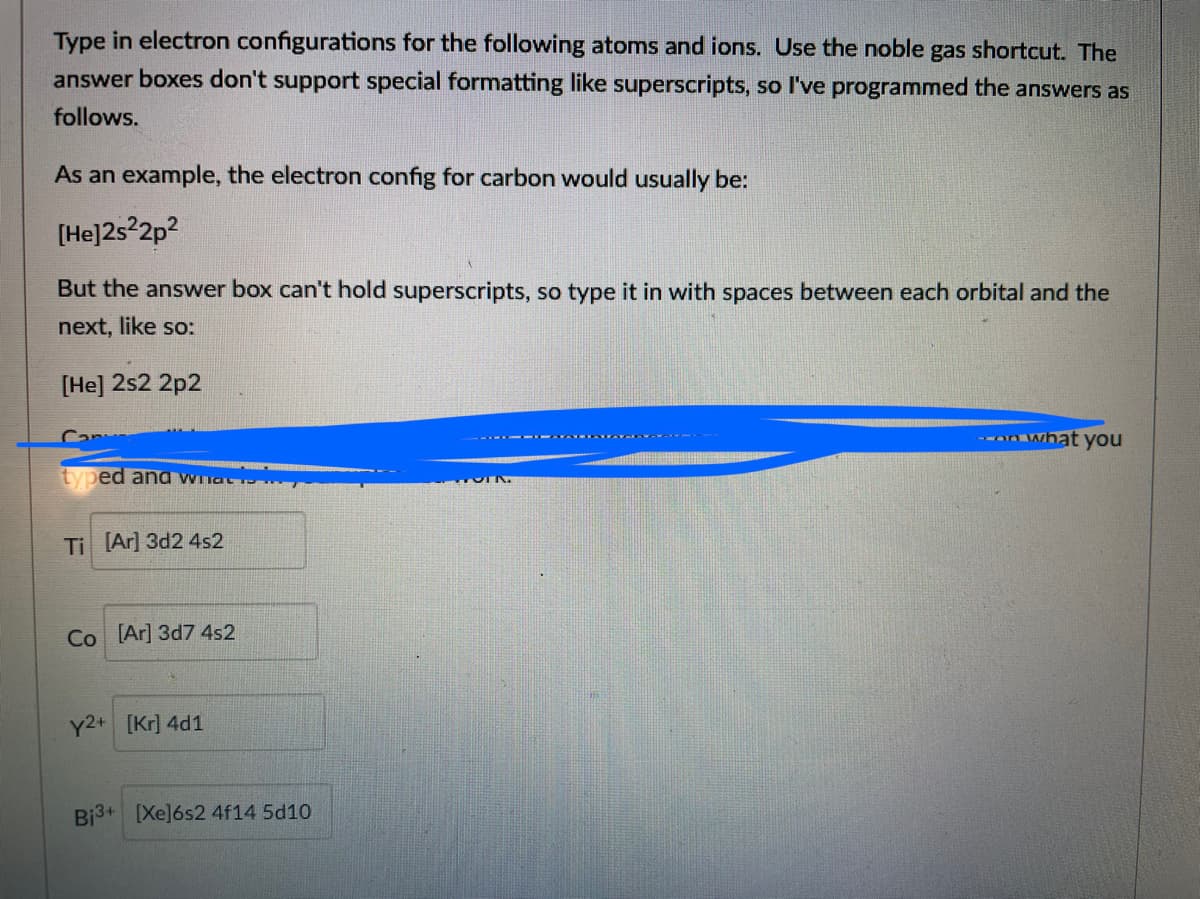 Type in electron configurations for the following atoms and ions. Use the noble gas shortcut. The
answer boxes don't support special formatting like superscripts, so I've programmed the answers as
follows.
As an example, the electron config for carbon would usually be:
[He]2s°2p?
But the ansvwer box can't hold superscripts, so type it in with spaces between each orbital and the
next, like so:
[He] 2s2 2p2
Can
-- what you
- - A ATA
typed and what
Ti (Ar] 3d2 4s2
Co [Ar] 3d7 4s2
Y2+ [Kr] 4d1
Bi3+ [Xe]6s2 4f14 5d10
