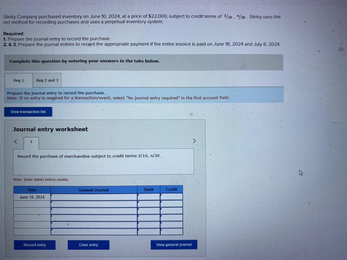 Slinky Company purchased inventory on June 10, 2024, at a price of $22,000, subject to credit terms of 2/10, 1/30. Slinky uses the
net method for recording purchases and uses a perpetual inventory system.
Required:
1. Prepare the journal entry to record the purchase.
2. & 3. Prepare the journal entries to record the appropriate payment if the entire invoice is paid on June 18, 2024 and July 8, 2024.
Complete this question by entering your answers in the tabs below.
Req 1
Req 2 and 3
Prepare the journal entry to record the purchase.
Note: If no entry is required for a transaction/event, select "No journal entry required" in the first account field.
View transaction list
Journal entry worksheet
< 1
Record the purchase of merchandise subject to credit terms 2/10, n/30.
Note: Enter debits before credits.
Date
June 10, 2024
Record entry
General Journal
Clear entry
Debit
Credit
View general journal