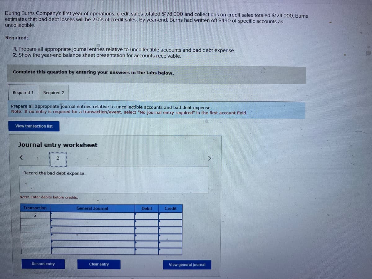 During Burns Company's first year of operations, credit sales totaled $178,000 and collections on credit sales totaled $124,000. Burns
estimates that bad debt losses will be 2.0% of credit sales. By year-end, Burns had written off $490 of specific accounts as
uncollectible.
Required:
1. Prepare all appropriate journal entries relative to uncollectible accounts and bad debt expense.
2. Show the year-end balance sheet presentation for accounts receivable.
Complete this question by entering your answers in the tabs below.
Required 1 Required 2
Prepare all appropriate journal entries relative to uncollectible accounts and bad debt expense.
Note: If no entry is required for a transaction/event, select "No journal entry required" in the first account field.
View transaction list
Journal entry worksheet
<
1
Record the bad debt expense.
2
Note: Enter debits before credits.
Transaction
2
Record entry
General Journal
Clear entry
Debit
Credit
View general journal