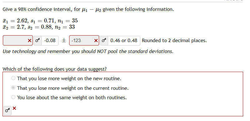 Give a 98% confidence interval, for μ₁
T₁ = 2.62, 8₁ = 0.71, n₁ = 35
T₂ = 2.7, 82 = 0.88, n₂ = 33
₂ given the following information.
X-0.08
-123
Use technology and remember you should NOT pool the standard deviations.
Xo 0.46 or 0.48 Rounded to 2 decimal places.
X
Which of the following does your data suggest?
That you lose more weight on the new routine.
That you lose more weight on the current routine.
You lose about the same weight on both routines.