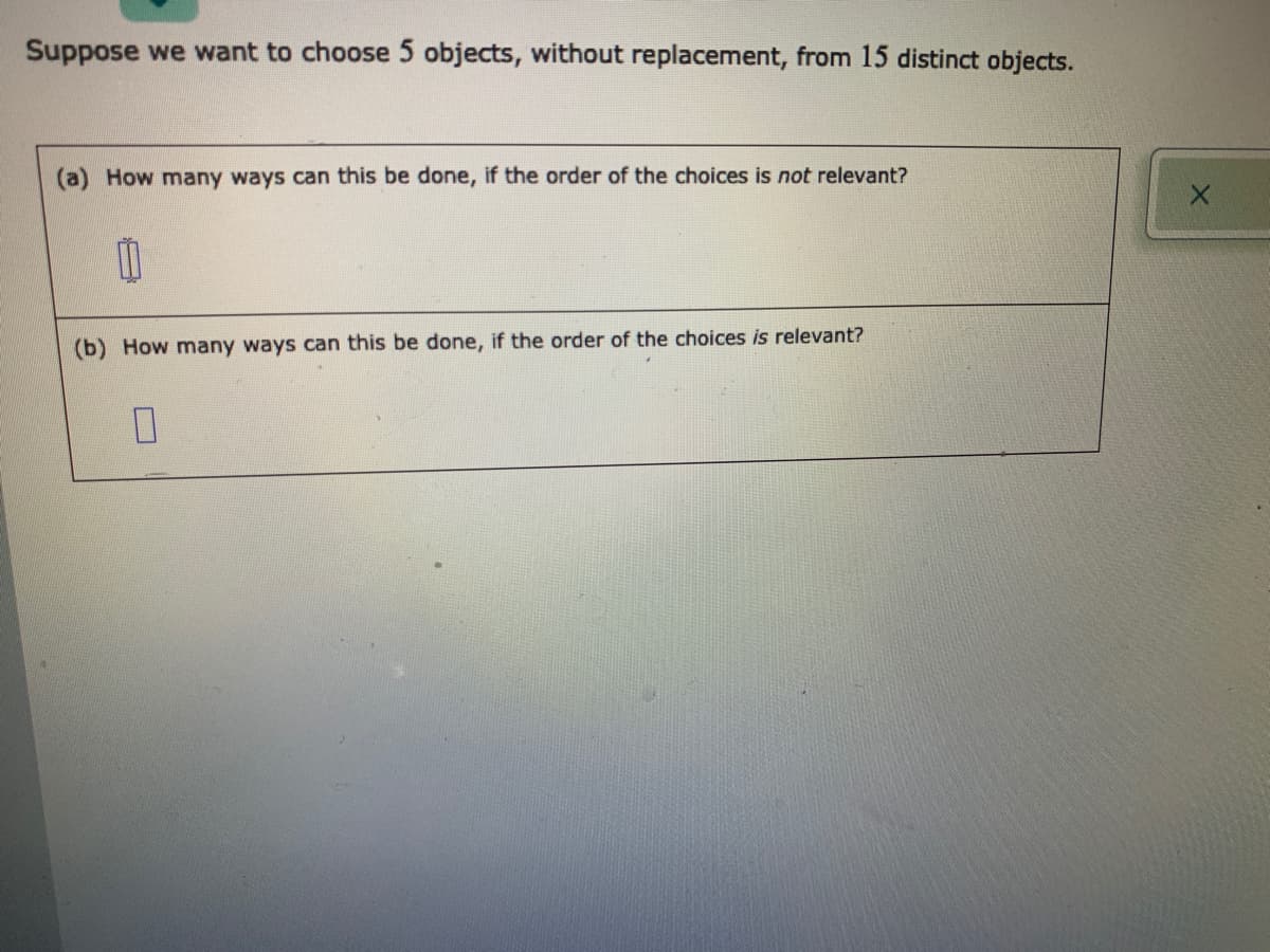 Suppose we want to choose 5 objects, without replacement, from 15 distinct objects.
How many ways can this be done, if the order of the choices is not relevant?
(b) How many ways can this be done, if the order of the choices is relevant?
