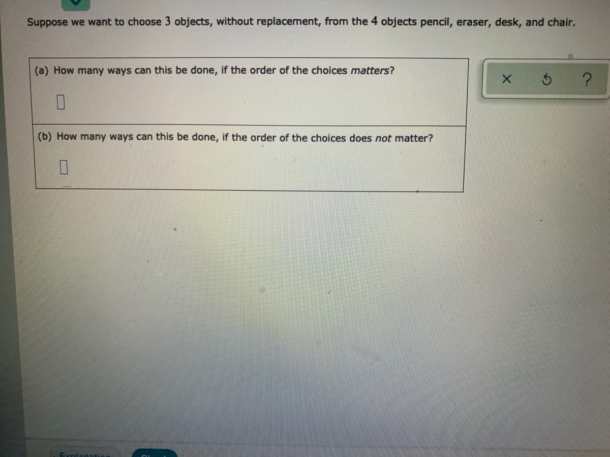 Suppose we want to choose 3 objects, without replacement, from the 4 objects pencil, eraser, desk, and chair.
(a) How many ways can this be done, if the order of the choices matters?
(b) How many ways can this be done, if the order of the choices does not matter?
Explana
