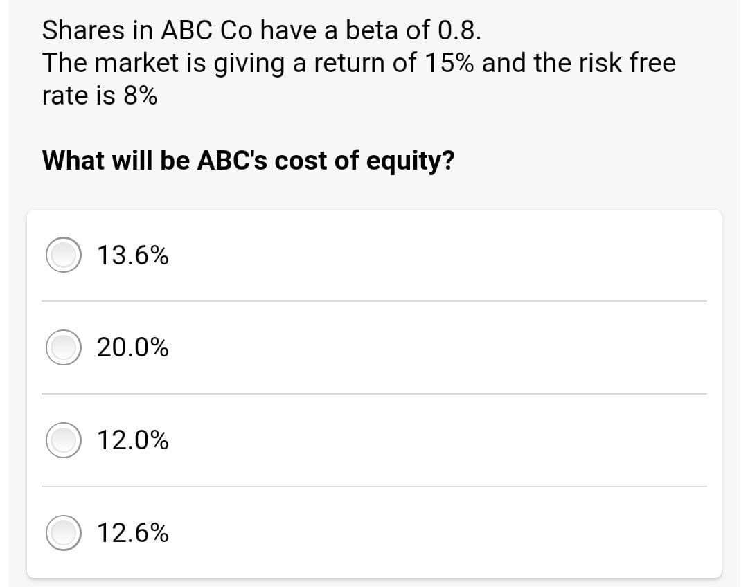 Shares in ABC Co have a beta of 0.8.
The market is giving a return of 15% and the risk free
rate is 8%
What will be ABC's cost of equity?
13.6%
20.0%
12.0%
12.6%
