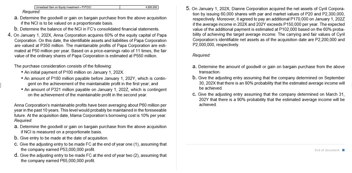 Unrealized Gain on Equity Investment - FVTOCI
4,500,000
5. On January 1, 202X, Dianne Corporation acquired the net assets of Cyril Corpora-
tion by issuing 60,000 shares with par and market values of P20 and P2,300,000,
respectively. Moreover, it agreed to pay an additional P170,000 on January 1, 202Z
if the average income in 202X and 202Y exceeds P150,000 per year. The expected
value of the additional payment is estimated at P102,000 based on the 60% proba-
bility of achieving the target average income. The carrying and fair values of Cyril
Corporation's identifiable net assets as of the acquisition date are P2,200,000 and
P2,000,000, respectively.
Required:
a. Determine the goodwill or gain on bargain purchase from the above acquisition
if the NCI is to be valued on a proportionate basis.
b. Determine the balance of the NCI in FC's consolidated financial statements.
4. On January 1, 202X, Anna Corporation acquires 60% of the equity capital of Papa
Corporation. On this date, the identifiable assets and liabilities of Papa Corporation
are valued at P350 million. The maintainable profits of Papa Corporation are esti-
mated at P50 million per year. Based on a price-earnings ratio of 11 times, the fair
value of the ordinary shares of Papa Corporation is estimated at P550 million.
Required:
The purchase consideration consists of the following:
• An initial payment of P100 million on January 1, 202X.
• An amount of P180 million payable before January 1, 202Y, which is contin-
gent on the achievement of the maintainable profit in the first year; and
• An amount of P321 million payable on January 1, 202Z, which is contingent
on the achievement of the maintainable profit in the second year.
a. Determine the amount of goodwill or gain on bargain purchase from the above
transaction.
b. Give the adjusting entry assuming that the company determined on September
30, 202X that there is an 80% probability that the estimated average income will
be achieved.
C. Give the adjusting entry assuming that the company determined on March 31,
202Y that there is a 90% probability that the estimated average income will be
achieved.
Anna Corporation's maintainable profits have been averaging about P60 million per
year in the past 10 years. This level would probably be maintained in the foreseeable
future. At the acquisition date, Mama Corporation's borrowing cost is 10% per year.
Required:
a. Determine the goodwill or gain on bargain purchase from the above acquisition
if NCI is measured on a proportionate basis.
b. Give entry to be made at the date of acquisition.
C. Give the adjusting entry to be made FC at the end of year one (1), assuming that
the company earned P53,000,000 profit.
d. Give the adjusting entry to be made FC at the end of year two (2), assuming that
the company earned P65,000,000 profit.
End of document I
