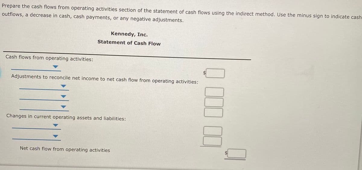 Prepare the cash flows from operating activities section of the statement of cash flows using the indirect method. Use the minus sign to indicate cash
outflows, a decrease in cash, cash payments, or any negative adjustments.
Kennedy, Inc.
Statement of Cash Flow
Cash flows from operating activities:
Adjustments to reconcile net income to net cash flow from operating activities:
Changes in current operating assets and liabilities:
Net cash flow from operating activities
%24
