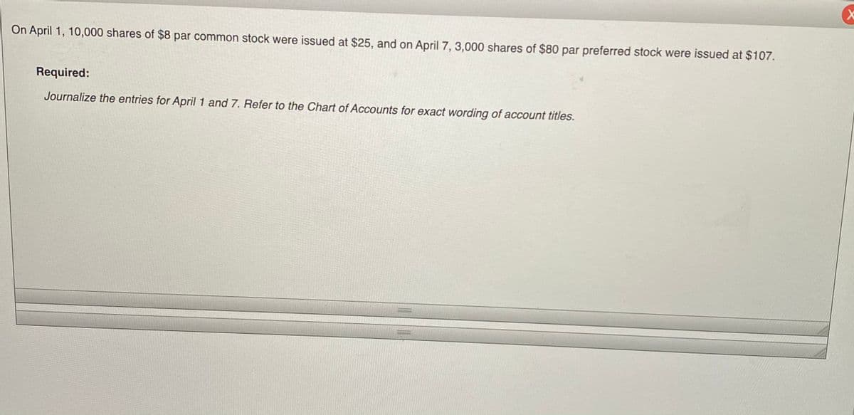 On April 1, 10,000 shares of $8 par common stock were issued at $25, and on April 7, 3,000 shares of $80 par preferred stock were issued at $107.
Required:
Journalize the entries for April 1 and 7. Refer to the Chart of Accounts for exact wording of account titles.
