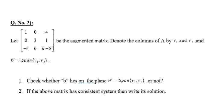 Q. No. 2):
1 0
4
Let
3
1
be the augmented matrix. Denote the columns of A by v; and v, .and
-2 6 h-8 |
W = Span{v. v3} .
1. Check whether “b" lies on the plane W = Span{v1. v2} .or not?
2. If the above matrix has consistent system then write its solution.
