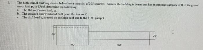 1.
The high school building shown below has a capacity of 325 students. Assume the building is heated and has an exposure category of B. If the ground
snow load p, is 65paf, determine the following:
a. The flat roof snow load, pr.
b. The leeward and windward drift på on the low roof.
c. The drift load pa created on the high roof due to the 5'-0" parapet
I
20