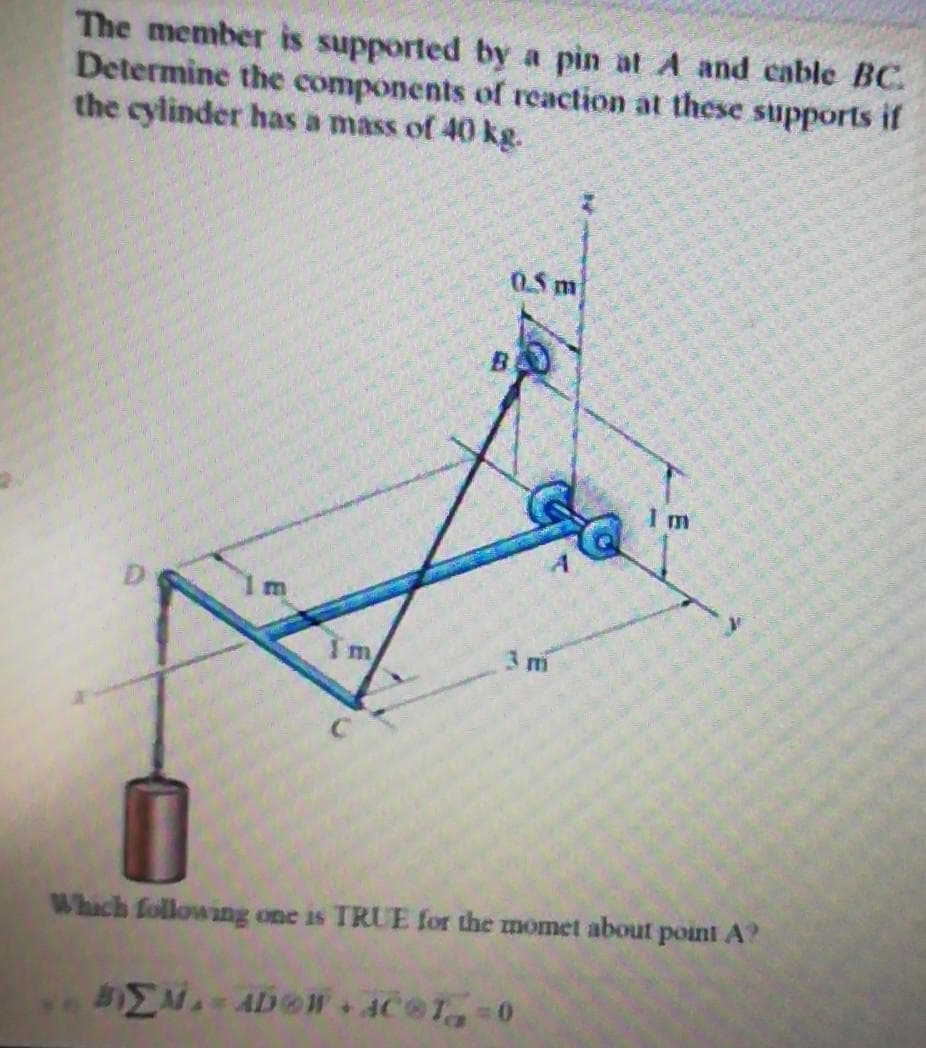 The member is supported by a pin at A and cable BC.
Determine the components of reaction at these supports if
the cylinder has a mass of 40 kg.
0.5 m
1 m
Which following one is TRUE for the momet about point A?
BEM-ADOW+AC®T=0