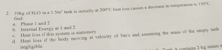 2. 10kg of H₂O in a 1.5m³ tank is initially at 200°C heat loss causes a decrease in temperature to 150°C.
find:
a. Phase 1 and 2
b. Internal Energy at 1 and 2
c. Heat loss if this system is stationary
d.
Heat loss if the body moving at velocity of 5m/s and assuming the mass of the empty tank
negligible.
Tonk A contains 2-kg steam a