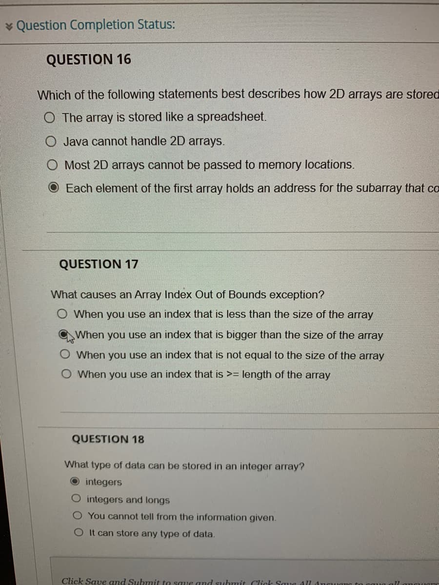 * Question Completion Status:
QUESTION 16
Which of the following statements best describes how 2D arrays are stored
The array is stored like a spreadsheet.
Java cannot handle 2D arrays.
Most 2D arrays cannot be passed to memory locations.
O Each element of the first array holds an address for the subarray that co
QUESTION 17
What causes an Array Index Out of Bounds exception?
O When you use an index that is less than the size of the array
When you use an index that is bigger than the size of the array
When you use an index that is not equal to the size of the array
O When you use an index that is >= length of the array
QUESTION 18
What type of data can be stored in an integer array?
O integers
O integers and longs
O You cannot tell from the information given.
O It can store any type of data.
Click Save and Submit to saue and submit Click Saue Al
