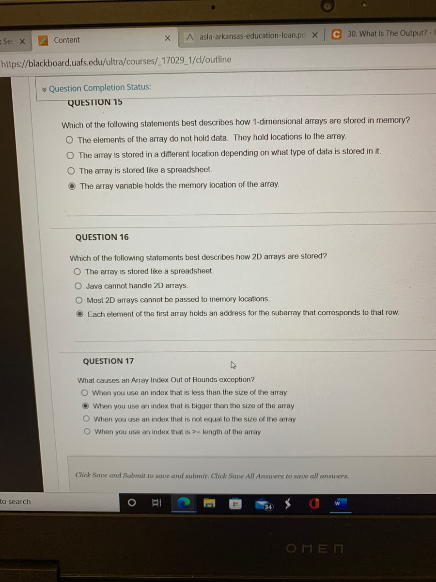 A asla-arkansas-education-loan.pd X
C 30. What Is The Output? - 1
Ser X
V Content
https://blackboard.uafs.edu/ultra/courses/_17029_1/cl/outline
* Question Completion Status:
QUESTION 15
Which of the following statements best describes how 1-dimensional arrays are stored in memory?
O The elements of the array do not hold data. They hold locations to the array.
The array is stored in a different location depending on what type of data is stored in it.
O The array is stored like a spreadsheet.
O The array variable holds the memory location of the aray.
QUESTION 16
Which of the following statements best describes how 2D arrays are stored?
O The array is stored like a spreadsheet.
O Java cannot handle 2D arrays.
O Most 2D arrays cannot be passed to memory locations.
O Each element of the first array holds an address for the subarray that corresponds to that row.
QUESTION 17
What causes an Array Index Out of Bounds exception?
O When you use an index that is less than the size of the array
O When you use an index that is bigger than the size of the array
O When you use an index that is not equal to the size of the array
O When you use an index that is >= length of the array
Click Save and Submit to save and submit. Click Save All Answers to save all answers.
to search
OMEN
