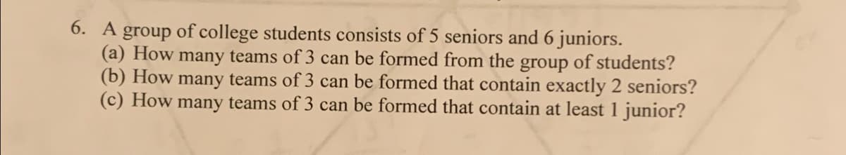 6. A group of college students consists of 5 seniors and 6 juniors.
(a) How many teams of 3 can be formed from the group of students?
(b) How many teams of 3 can be formed that contain exactly 2 seniors?
(c) How many teams of 3 can be formed that contain at least 1 junior?
