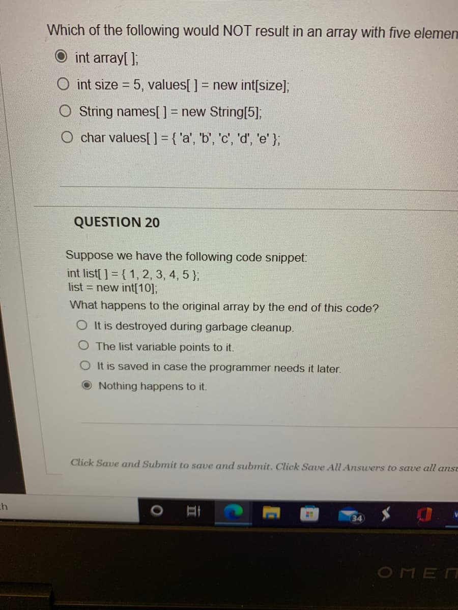 Which of the following would NOT result in an array with five elemen
int array[ ];
O int size = 5, values[ ] = new int[size],
String names[] = new String[5];
char values[ ] = { 'a', 'b', 'c', 'd', 'e' };
QUESTION 20
Suppose we have the following code snippet:
int list[ ] = { 1, 2, 3, 4, 5 };
list = new int[10];
What happens to the original array by the end of this code?
O It is destroyed during garbage cleanup.
O The list variable points to it.
O It is saved in case the programmer needs it later.
ONothing happens to it.
Click Save and Submit to save and submit. Click Save All Answers to save all anst
34
OMEN
