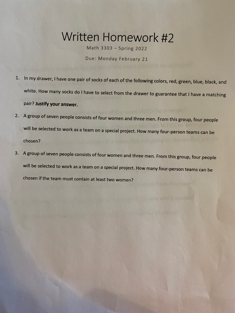 Written Homework #2
Math 3303 - Spring 2022
Due: Monday February 21
1. In my drawer, I have one pair of socks of each of the following colors, red, green, blue, black, and
white. How many socks do I have to select from the drawer to guarantee that I have a matching
pair? Justify your answer.
2. A group of seven people consists of four women and three men. From this group, four people
will be selected to work as a team on a special project. How many four-person teams can be
chosen?
3. A group of seven people consists of four women and three men. From this group, four people
will be selected to work as a team on a special project. How many four-person teams can be
chosen if the team must contain at least two women?
