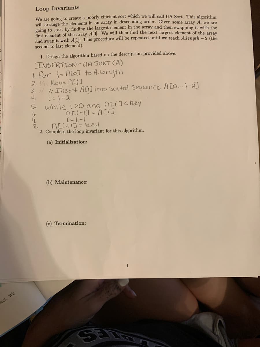 rect. We
Loop Invariants
We are going to create a poorly efficient sort which we will call UA Sort. This algorithm
will arrange the elements in an array in descending order. Given some array A, we are
going to start by finding the largest element in the array and then swapping it with the
first element of the array A[0]. We will then find the next largest element of the array
and swap it with A[1]. This procedure will be repeated until we reach A.length - 2 (the
second to last element).
1. Design the algorithm based on the description provided above.
INSERTION-UA
SORT (A)
1. for j= A[o] to A.length
2. VicKey= A[S]
3. // // Insert A[s] into sorted Sequence A[0...j-2]
4.
5.
6
7.
8.
i=j-2
while i>0 and A[i]<key
A[i+1] = A[i]
i=i-1
A[i+1]=key
2. Complete the loop invariant for this algorithm.
(a) Initialization:
(b) Maintenance:
(c) Termination:
1
SE LOV